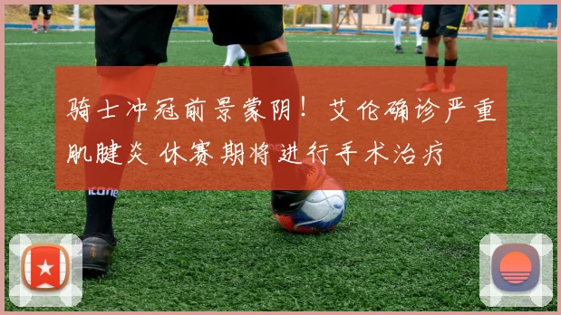 骑士冲冠前景蒙阴！艾伦确诊严重肌腱炎 休赛期将进行手术治疗