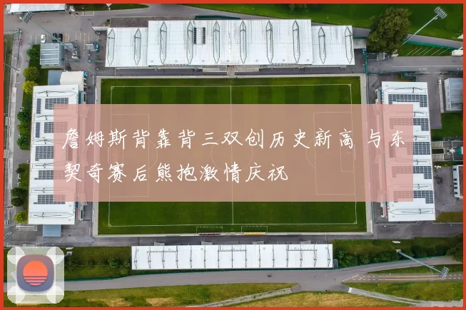 詹姆斯背靠背三双创历史新高 与东契奇赛后熊抱激情庆祝