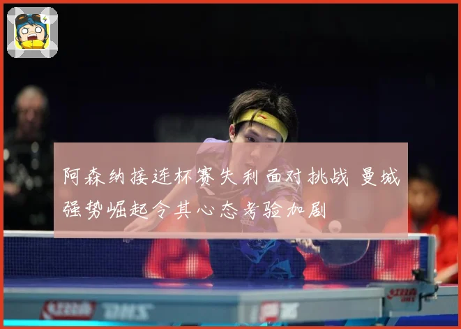 阿森纳接连杯赛失利面对挑战 曼城强势崛起令其心态考验加剧