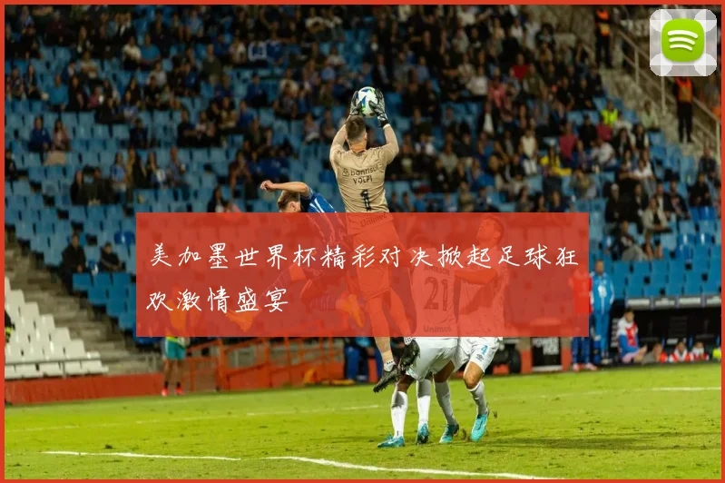 美加墨世界杯精彩对决掀起足球狂欢激情盛宴