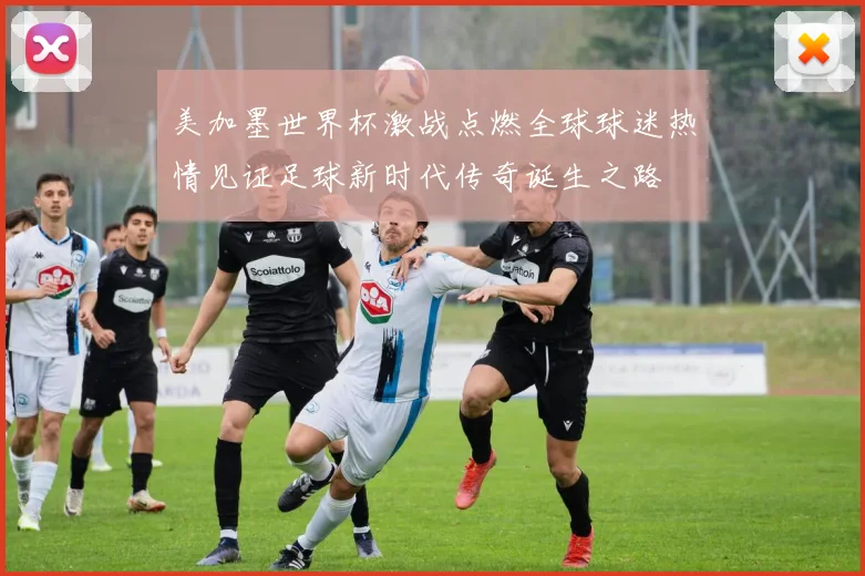 美加墨世界杯激战点燃全球球迷热情见证足球新时代传奇诞生之路