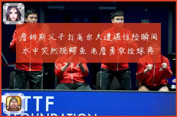 詹姆斯父子打高尔夫遭遇惊险瞬间 水中突然现鳄鱼 老詹勇敢捡球再现硬汉本色