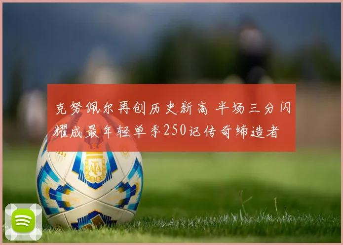 克努佩尔再创历史新高 半场三分闪耀成最年轻单季250记传奇缔造者