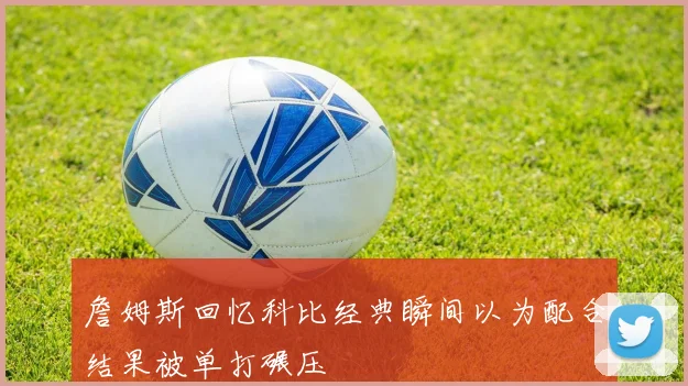 詹姆斯回忆科比经典瞬间以为配合结果被单打碾压