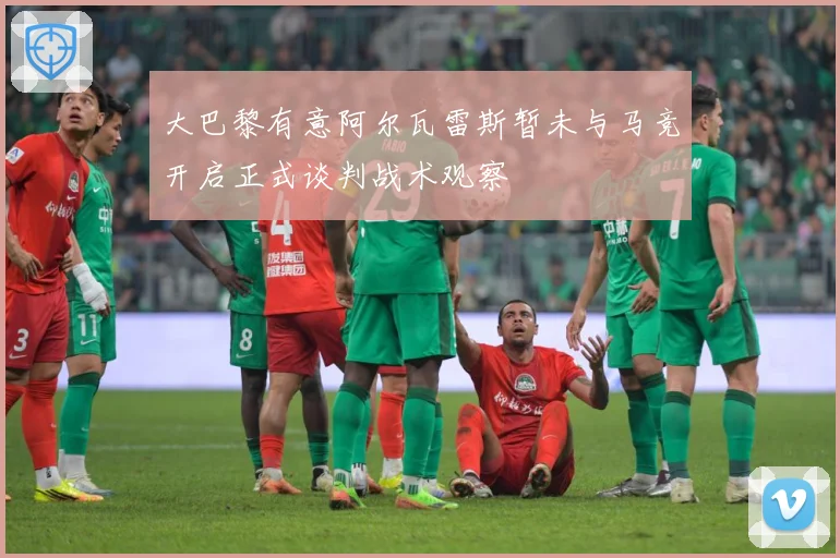大巴黎有意阿尔瓦雷斯暂未与马竞开启正式谈判战术观察