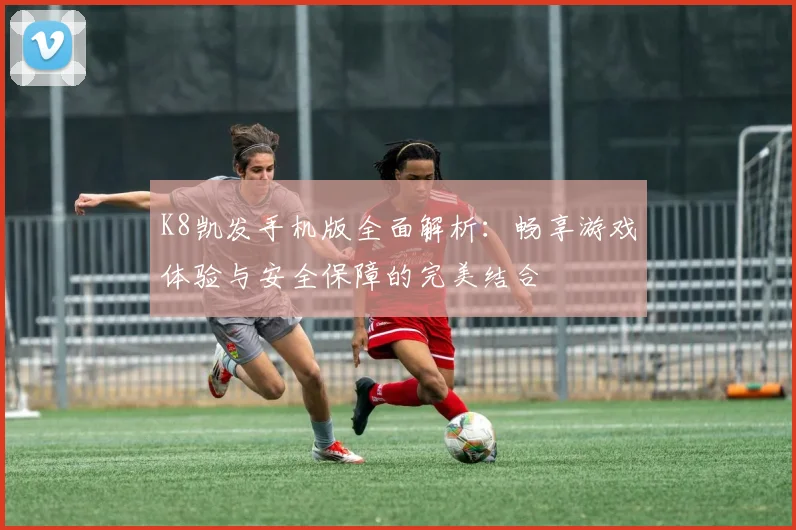 K8凯发手机版全面解析：畅享游戏体验与安全保障的完美结合