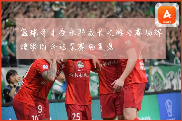 篮球奇才崔永熙成长之路与赛场辉煌瞬间全记录赛场复盘