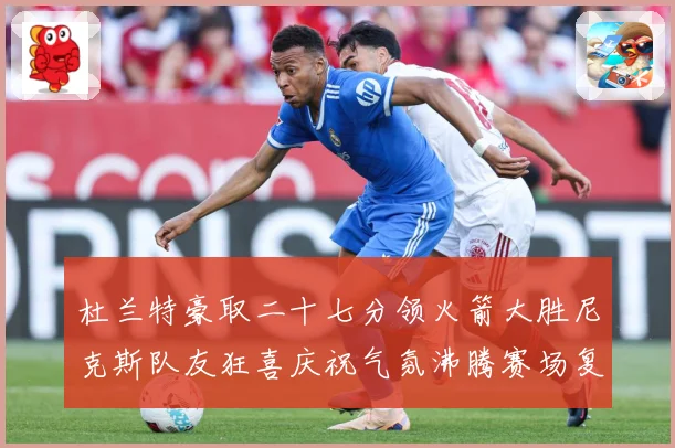 杜兰特豪取二十七分领火箭大胜尼克斯队友狂喜庆祝气氛沸腾赛场复盘