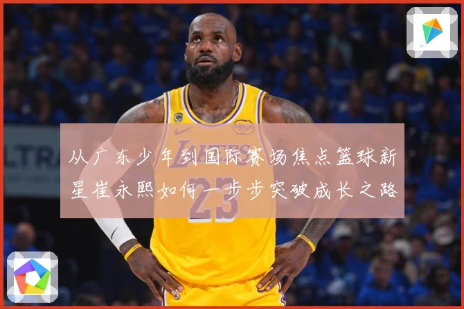 从广东少年到国际赛场焦点篮球新星崔永熙如何一步步突破成长之路赛场复盘