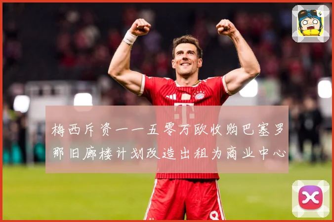 梅西斥资一一五零万欧收购巴塞罗那旧廊楼计划改造出租为商业中心赛事前瞻