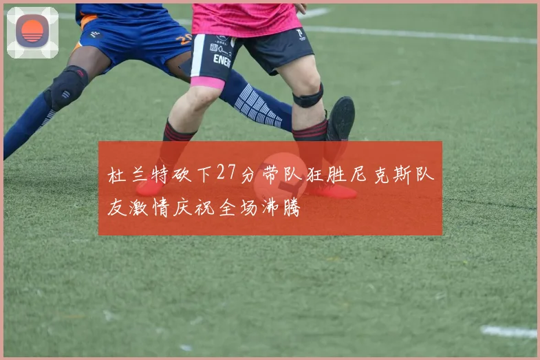 杜兰特砍下27分带队狂胜尼克斯队友激情庆祝全场沸腾