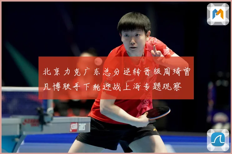 北京力克广东总分逆转晋级周琦曾凡博联手下轮迎战上海专题观察