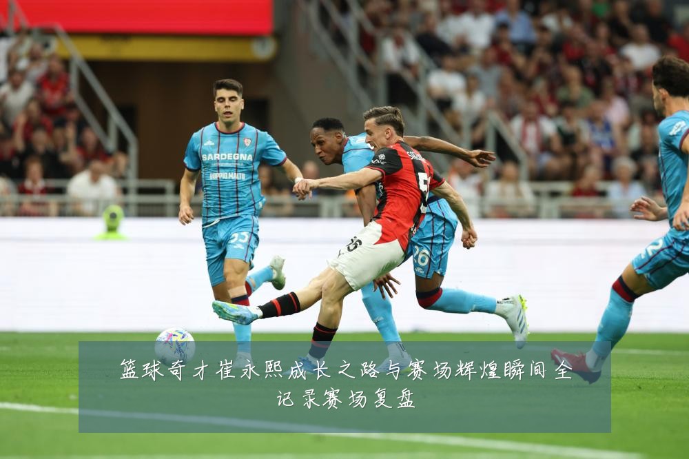 篮球奇才崔永熙成长之路与赛场辉煌瞬间全记录赛场复盘