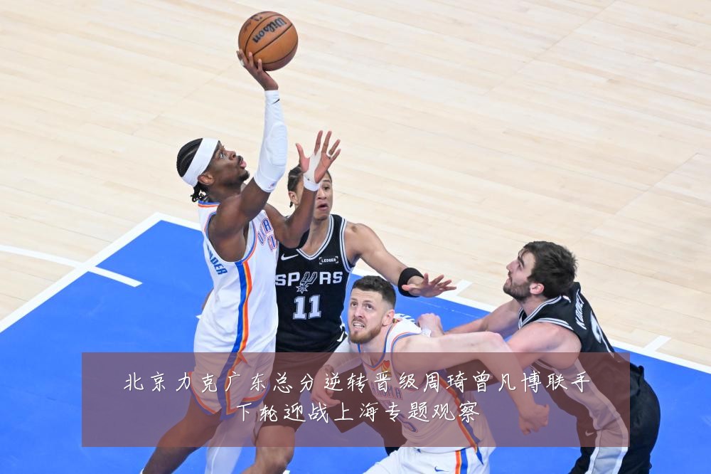 北京力克广东总分逆转晋级周琦曾凡博联手下轮迎战上海专题观察