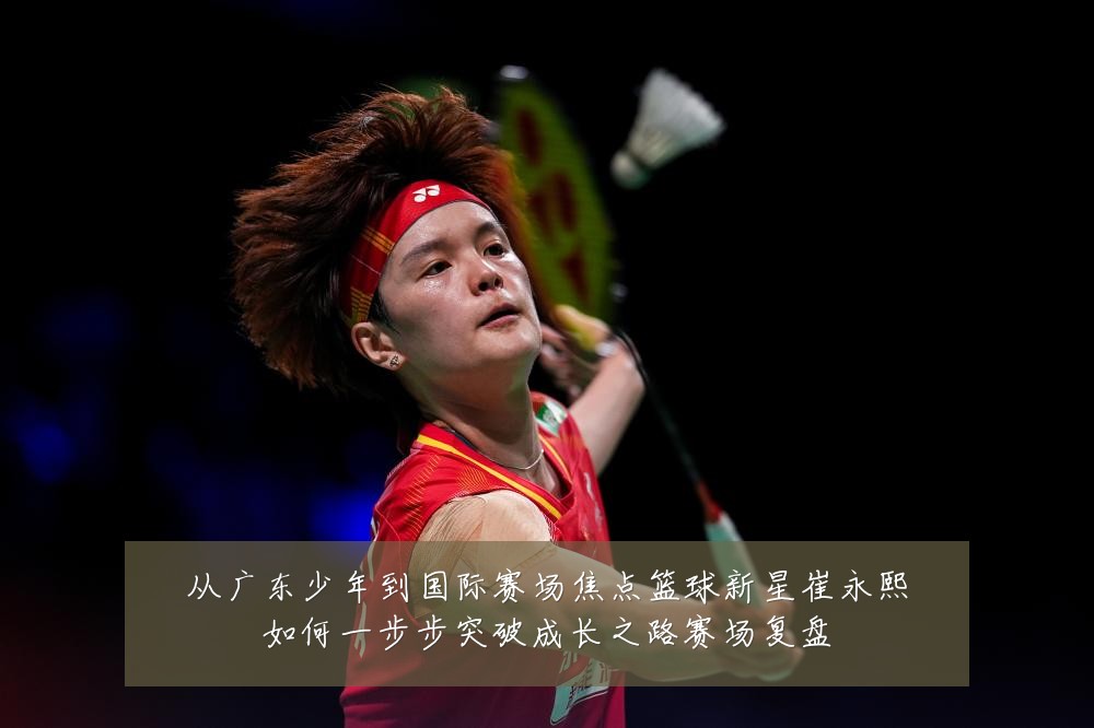 从广东少年到国际赛场焦点篮球新星崔永熙如何一步步突破成长之路赛场复盘