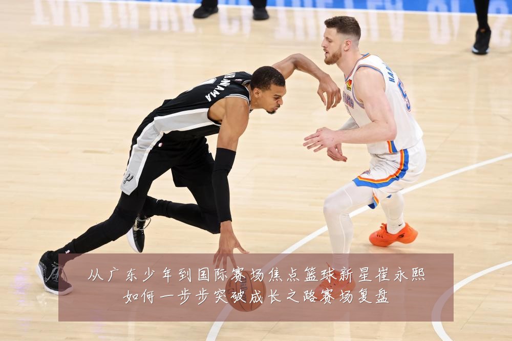 从广东少年到国际赛场焦点篮球新星崔永熙如何一步步突破成长之路赛场复盘
